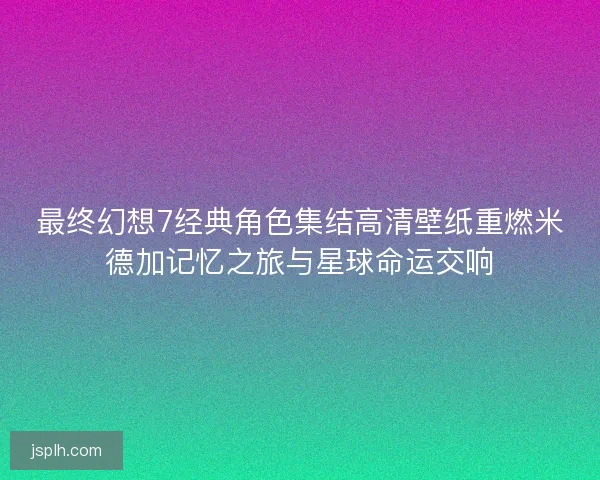 最终幻想7经典角色集结高清壁纸重燃米德加记忆之旅与星球命运交响