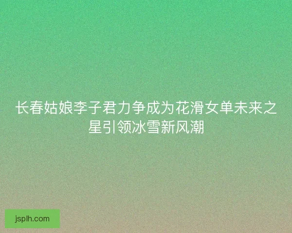 长春姑娘李子君力争成为花滑女单未来之星引领冰雪新风潮