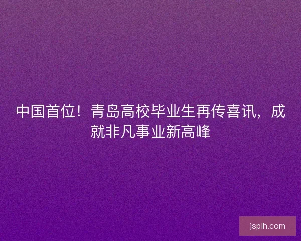 中国首位！青岛高校毕业生再传喜讯，成就非凡事业新高峰