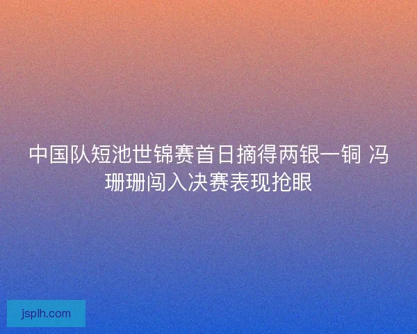 中国队短池世锦赛首日摘得两银一铜 冯珊珊闯入决赛表现抢眼