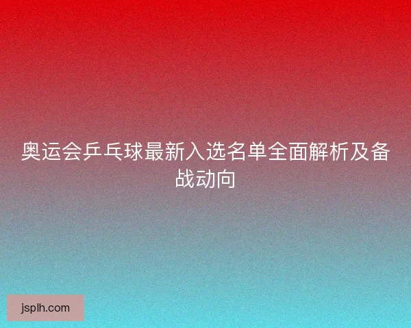 奥运会乒乓球最新入选名单全面解析及备战动向